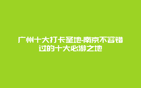 广州十大打卡圣地-南京不容错过的十大必游之地