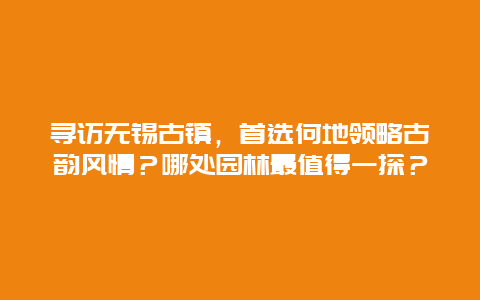 寻访无锡古镇，首选何地领略古韵风情？哪处园林最值得一探？