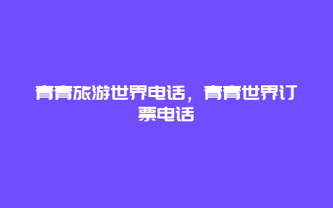 青青旅游世界电话，青青世界订票电话