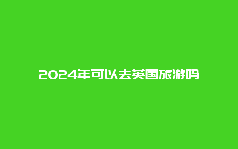 2024年可以去英国旅游吗