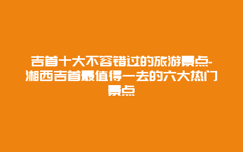 吉首十大不容错过的旅游景点-湘西吉首最值得一去的六大热门景点