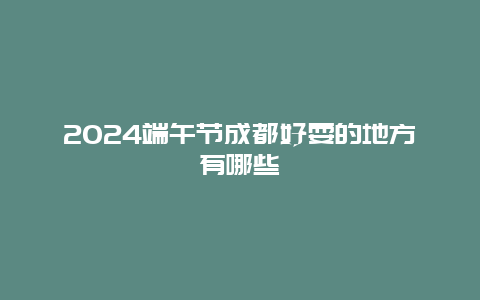 2024端午节成都好耍的地方有哪些