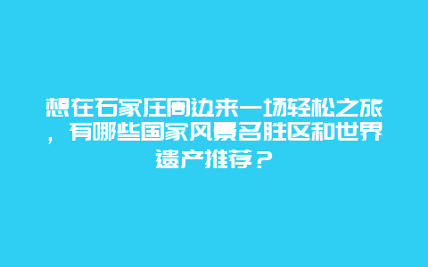 想在石家庄周边来一场轻松之旅，有哪些国家风景名胜区和世界遗产推荐？