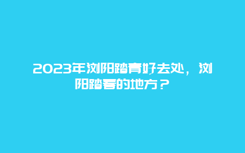 2023年浏阳踏青好去处，浏阳踏春的地方？