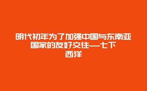 明代初年为了加强中国与东南亚国家的友好交往—–七下西洋