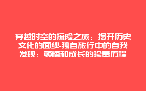 穿越时空的探险之旅：揭开历史文化的面纱-独自旅行中的自我发现：顿悟和成长的珍贵历程