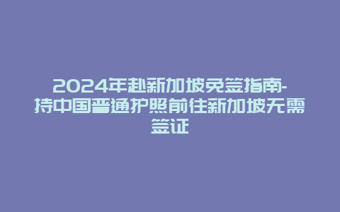 2024年赴新加坡免签指南-持中国普通护照前往新加坡无需签证