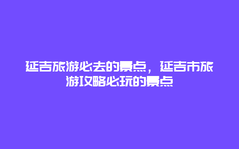 延吉旅游必去的景点，延吉市旅游攻略必玩的景点