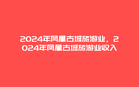 2024年凤凰古城旅游业，2024年凤凰古城旅游业收入