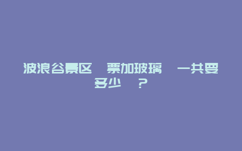 波浪谷景区門票加玻璃橋一共要多少錢？