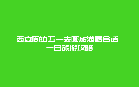 西安周边五一去哪旅游最合适 一日旅游攻略