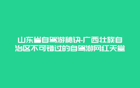 山东省自驾游秘诀-广西壮族自治区不可错过的自驾游网红天堂