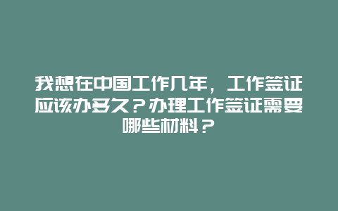 我想在中国工作几年，工作签证应该办多久？办理工作签证需要哪些材料？