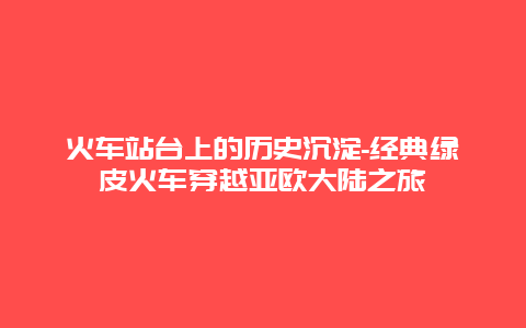 火车站台上的历史沉淀-经典绿皮火车穿越亚欧大陆之旅