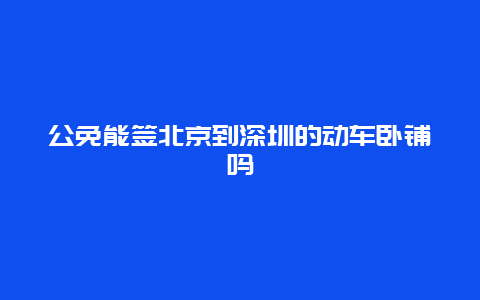 公免能签北京到深圳的动车卧铺吗