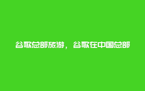 谷歌总部旅游，谷歌在中国总部