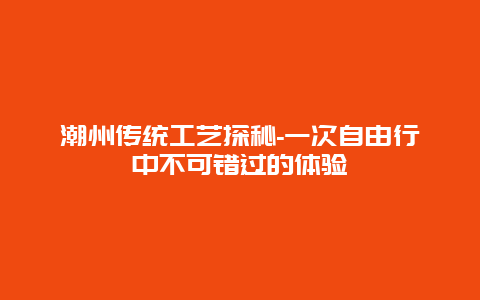 潮州传统工艺探秘-一次自由行中不可错过的体验