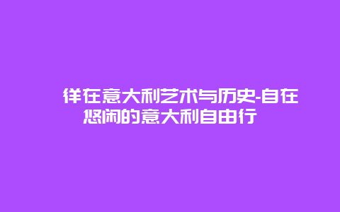 徜徉在意大利艺术与历史-自在悠闲的意大利自由行