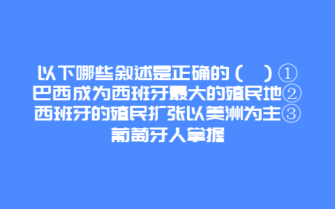 以下哪些叙述是正确的（ ）①巴西成为西班牙最大的殖民地②西班牙的殖民扩张以美洲为主③葡萄牙人掌握