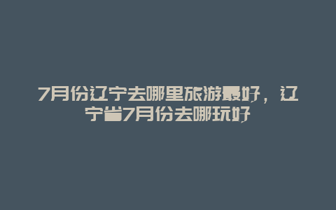 7月份辽宁去哪里旅游最好，辽宁省7月份去哪玩好