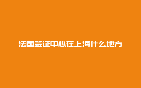 法国签证中心在上海什么地方