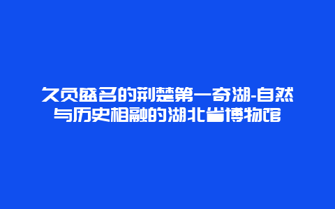 久负盛名的荆楚第一奇湖-自然与历史相融的湖北省博物馆