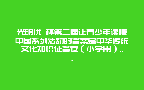 光明优 杯第二届让青少年读懂中国系列活动的答案是中华传统文化知识征答卷（小学用）…