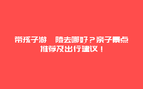 带孩子游涪陵去哪好？亲子景点推荐及出行建议！