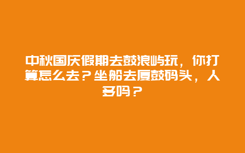 中秋国庆假期去鼓浪屿玩，你打算怎么去？坐船去厦鼓码头，人多吗？