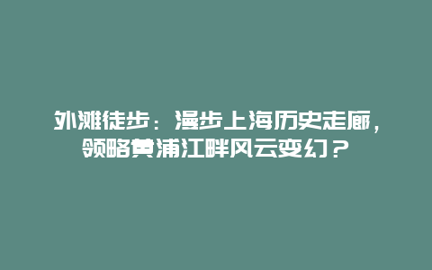 外滩徒步：漫步上海历史走廊，领略黄浦江畔风云变幻？