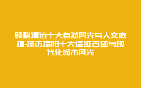 领略清远十大自然风光与人文底蕴-探访揭阳十大遗迹古迹与现代化城市风光