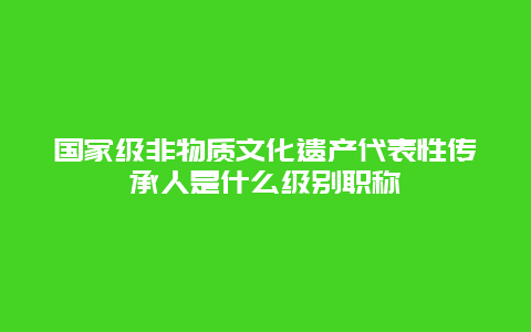 国家级非物质文化遗产代表性传承人是什么级别职称