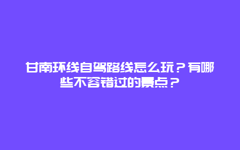 甘南环线自驾路线怎么玩？有哪些不容错过的景点？