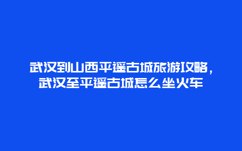 武汉到山西平遥古城旅游攻略，武汉至平遥古城怎么坐火车