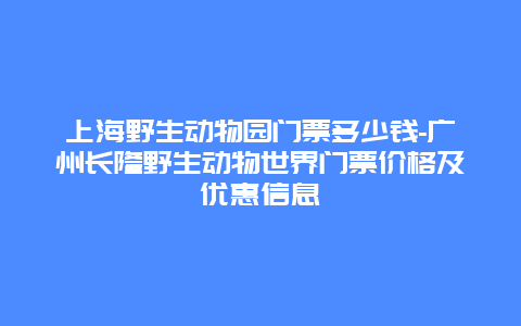 上海野生动物园门票多少钱-广州长隆野生动物世界门票价格及优惠信息