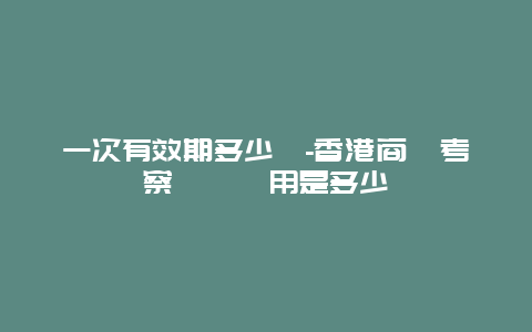 一次有效期多少錢-香港商務考察簽證費用是多少錢