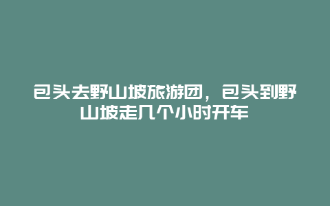 包头去野山坡旅游团，包头到野山坡走几个小时开车