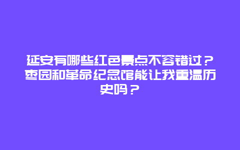 延安有哪些红色景点不容错过？枣园和革命纪念馆能让我重温历史吗？