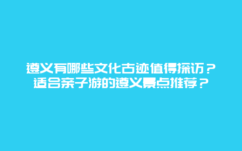 遵义有哪些文化古迹值得探访？适合亲子游的遵义景点推荐？