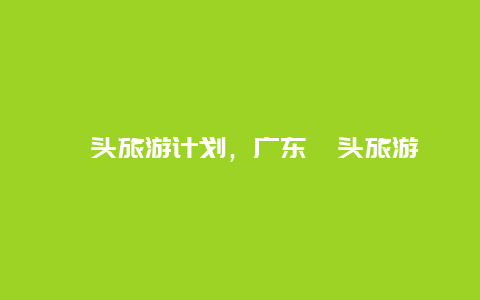 汕头旅游计划，广东汕头旅游