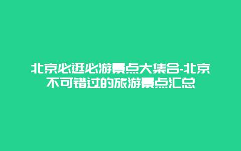 北京必逛必游景点大集合-北京不可错过的旅游景点汇总