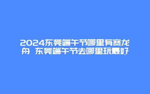 2024东莞端午节哪里有赛龙舟 东莞端午节去哪里玩最好