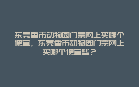 东莞香市动物园门票网上买哪个便宜，东莞香市动物园门票网上买哪个便宜些？