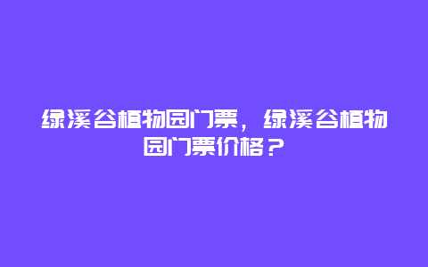 绿溪谷植物园门票，绿溪谷植物园门票价格？