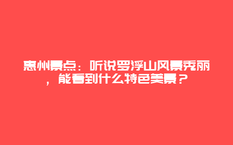 惠州景点：听说罗浮山风景秀丽，能看到什么特色美景？