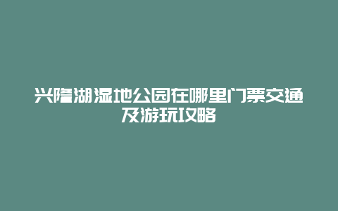 兴隆湖湿地公园在哪里门票交通及游玩攻略