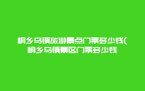 桐乡乌镇旅游景点门票多少钱(桐乡乌镇景区门票多少钱