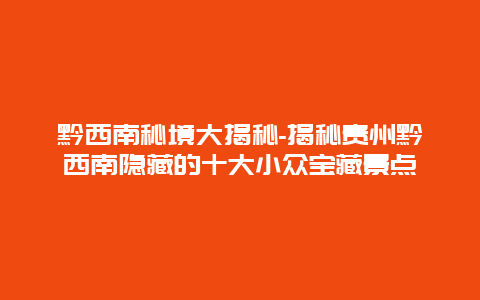 黔西南秘境大揭秘-揭秘贵州黔西南隐藏的十大小众宝藏景点