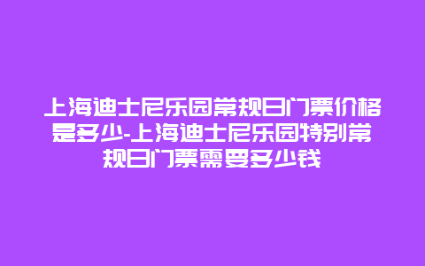 上海迪士尼乐园常规日门票价格是多少-上海迪士尼乐园特别常规日门票需要多少钱