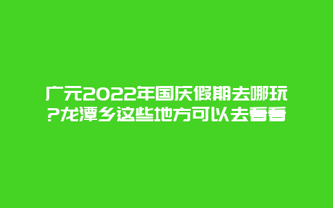 广元2022年国庆假期去哪玩?龙潭乡这些地方可以去看看